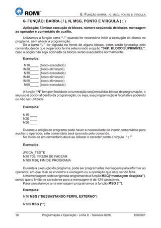10	 Programação e Operação - Linha D - Siemens 828D	 T60356F
6. Função barra, n, msg, ponto e vírgula
6- FUNÇÃO: BARRA ( / ), N, MSG, PONTO E VÍRGULA ( ; )
Aplicação: Eliminar execução de blocos, número seqüencial de blocos, mensagem
ao operador e comentário de auxílio.
Utilizamos a função barra “ /” quando for necessário inibir a execução de blocos no
programa, sem alterar a programação.
Se a barra “ /” for digitada na frente de alguns blocos, estes serão ignorados pelo
comando, desde que o operador tenha selecionado a opção “SKP: BLOCO SUPRIMÍVEL”,
caso a opção não seja acionada os blocos serão executados normalmente.
Exemplos:
N10_____ (bloco executado)
/N20_____ (bloco eliminado)
N30_____ (bloco executado)
/N40_____ (bloco eliminado)
/N50_____ (bloco eliminado)
N60_____ (bloco executado)
Afunção “N” tem por finalidade a numeração seqüencial dos blocos de programação, o
seu uso é opcional dentro da programação, ou seja, sua programação é facultativa podendo
ou não ser utilizada.
Exemplos:
N10 ____
N20 ____
N30 ____
Durante a edição do programa pode haver a necessidade de inserir comentários para
auxiliar o operador, este comentário será ignorado pelo comando.
No início de um comentário deve-se colocar o caracter ponto e virgula “ ; ”
Exemplos:
;PECA_TESTE
N30 T02; FRESA DE FACEAR
N100 M30; FIM DE PROGRAMA
Durante a execução do programa, pode ser programadas mensagens para informar ao
operador, em que fase se encontra a usinagem ou a operação que esta sendo feita.
Uma mensagem pode ser gerada programando a função MSG(“mensagem desejada”),
sendo que o limite de caracteres para a mensagem é de 124 caracteres.
Para cancelarmos uma mensagem programamos a função MSG (“”).
Exemplos:
N10 MSG (“DESBASTANDO PERFIL EXTERNO”)
:
N100 MSG (“”) 	
 