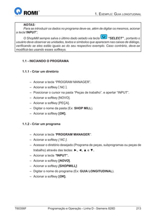 T60356F	 Programação e Operação - Linha D - Siemens 828D	 213
1. Exemplo: Guia longitudinal
NOTAS:
Para se introduzir os dados no programa deve-se, além de digitar os mesmos, acionar
a tecla“INPUT”;
O ShopMill sempre salva o último dado setado via tecla “SELECT” , portanto o
usuário deve observar as unidades, textos e símbolos que aparecem nas caixas de diálogo,
verificando se eles estão iguais ao do seu respectivo exemplo. Caso contrário, deve-se
modificá-las usando esses softkeys.
1.1 - INICIANDO O PROGRAMA
1.1.1 - Criar um diretório
–– Acionar a tecla “PROGRAM MANAGER”.
–– Acionar a softkey [ NC ].
–– Posicionar o cursor na pasta “Peças de trabalho”. e apertar “INPUT”.
–– Acionar a softkey [NOVO].
–– Acionar a softkey [PEÇA].
–– Digitar o nome da pasta (Ex: SHOP MILL).
–– Acionar a softkey [OK].
1.1.2 - Criar um programa
–– Acionar a tecla “PROGRAM MANAGER”.
–– Acionar a softkey [ NC ].
–– Acessar o diretório desejado (Programa de peças, subprogramas ou peças de
trabalho) através das teclas: ►, ◄, ▲ e ▼.
–– Acionar a tecla “INPUT”.
–– Acionar a softkey [NOVO].
–– Acionar a softkey [SHOPMILL].
–– Digitar o nome do programa (Ex: GUIA LONGITUDINAL).
–– Acionar a softkey [OK].
 