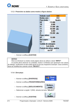 214	 Programação e Operação - Linha D - Siemens 828D	 T60356F
1. Exemplo: Guia longitudinal
1.1.3 - Preencher os dados como mostra a figura abaixo:
–– Acionar o softkey [ACEITAR]
NOTAS:
Para se introduzir os dados nesta página deve-se utilizar a tecla “INPUT”.
O usuário deve observar as unidades, textos e símbolos que aparecem nas caixas
de diálogo, verificando se eles estão iguais ao do seu respectivo exemplo. Caso contrário,
deve-se modificá-las usando a tecla “SELECT”.
1.1.4 - Zero-peça:
–– Acionar a softkey [DIVERSOS]		
–– Acionar a softkey [TRANSFORMAÇÕES]
–– Acionar a softkey [DESLOCAMENTO]	
–– Selecionar a opção 1 (G54) através da tecla “SELECT”
–– Acionar a softkey [ACEITAR]		
 