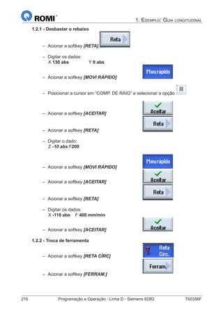 216	 Programação e Operação - Linha D - Siemens 828D	 T60356F
1. Exemplo: Guia longitudinal
1.2.1 - Desbastar o rebaixo
–– Acionar a softkey [RETA]
–– Digitar os dados:
		X 130 abs		 Y 0 abs
–– Acionar a softkey [MOVI RÁPIDO]		
–– Posicionar a cursor em “COMP. DE RAIO” e selecionar a opção
–– Acionar a softkey [ACEITAR] 			
–– Acionar a softkey [RETA] 				
–– Digitar o dado:
		Z -10 abs F200
–– Acionar a softkey [MOVI RÁPIDO]		
–– Acionar a softkey [ACEITAR] 			
–– Acionar a softkey [RETA] 				
–– Digitar os dados:
		X -110 abs	F 400 mm/min
–– Acionar a softkey [ACEITAR] 			
1.2.2 - Troca de ferramenta
–– Acionar a softkey [RETA CÍRC] 			
–– Acionar a softkey [FERRAM.] 			
 