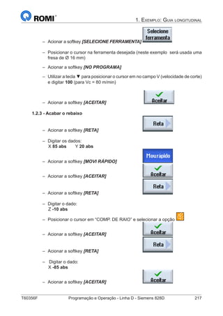 T60356F	 Programação e Operação - Linha D - Siemens 828D	 217
1. Exemplo: Guia longitudinal
–– Acionar a softkey [SELECIONE FERRAMENTA]	
–– Posicionar o cursor na ferramenta desejada (neste exemplo 	será usada uma
fresa de Ø 16 mm)
–– Acionar a softkey [NO PROGRAMA]
–– Utilizar a tecla ▼ para posicionar o cursor em no campo V (velocidade de corte)
e digitar 100 (para Vc = 80 m/min)
–– Acionar a softkey [ACEITAR] 			
1.2.3 - Acabar o rebaixo
–– Acionar a softkey [RETA] 				
–– Digitar os dados:
		 X 85 abs	Y 20 abs
–– Acionar a softkey [MOVI RÁPIDO]		
–– Acionar a softkey [ACEITAR] 			
–– Acionar a softkey [RETA] 				
–– Digitar o dado:
		Z -10 abs
–– Posicionar o cursor em “COMP. DE RAIO” e selecionar a opção
–– Acionar a softkey [ACEITAR] 			
–– Acionar a softkey [RETA] 				
–– Digitar o dado:
		 X -85 abs	
–– Acionar a softkey [ACEITAR] 			
 
