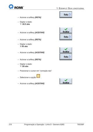 218	 Programação e Operação - Linha D - Siemens 828D	 T60356F
1. Exemplo: Guia longitudinal
–– Acionar a softkey [RETA] 				
–– Digitar o dado:
		Y -30.5 abs	
–– Acionar a softkey [ACEITAR] 			
–– Acionar a softkey [RETA] 				
–– Digitar o dado:
		 X 85 abs	
–– Acionar a softkey [ACEITAR] 			
–– Acionar a softkey [RETA] 				
–– Digitar o dado:
		Y -20 abs	
–– Posicionar o cursor em “correção raio”
–– Selecionar a opção
–– Acionar a softkey [ACEITAR] 			
 