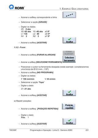 T60356F	 Programação e Operação - Linha D - Siemens 828D	 221
1. Exemplo: Guia longitudinal
–– Acionar a softkey correspondente a linha	
–– Selecionar a opção [GRADE]			
–– Digitar os dados:
		 Z0 0 abs
		 X0 -65 abs	Y0 -40 abs	a0 0º
		 L1 130 	 L2 80 aX 0º
		 N1 2		 N2 2 aY 0º
–– Acionar a softkey [ACEITAR] 			
1.3.2 - Furar:
–– Acionar a softkey [FURAR ALARGAR] 		
FURAR
ALARGAR
–– Acionar a softkey [SELECIONE FERRAMENTA]	
–– Posicionar o cursor na ferramenta desejada (neste exemplo 	consideraremos
uma broca de Ø 8.5 mm - 118º)
–– Acionar a softkey [NO PROGRAMA]
–– Digitar os dados:
		 F 150 mm/min		 V 35 m/min	
–– Selecionar a opção “Topo”
–– Digitar o dado:
		 Z1 -21 abs
–– Acionar a softkey [ACEITAR] 			
a) Repetir posições:
–– Acionar a softkey [POSIÇÃO REPETIDA] 		
	
–– Digitar o dado:
		Pos:	 1
–– Acionar a softkey [ACEITAR] 			
 