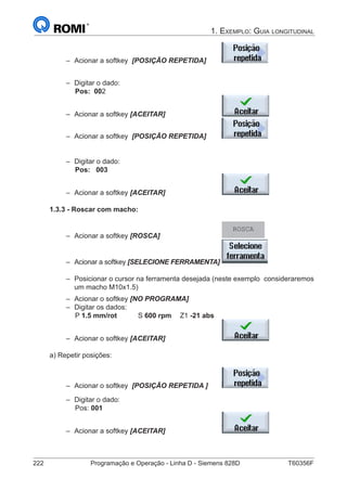 222	 Programação e Operação - Linha D - Siemens 828D	 T60356F
1. Exemplo: Guia longitudinal
–– Acionar a softkey [POSIÇÃO REPETIDA] 		
	
–– Digitar o dado:
		 Pos: 002
–– Acionar a softkey [ACEITAR] 			
–– Acionar a softkey [POSIÇÃO REPETIDA] 		
	
–– Digitar o dado:
		Pos:	 003
–– Acionar a softkey [ACEITAR] 			
1.3.3 - Roscar com macho:
–– Acionar a softkey [ROSCA] 			
ROSCA
–– Acionar a softkey [SELECIONE FERRAMENTA]	
–– Posicionar o cursor na ferramenta desejada (neste exemplo 	consideraremos
um macho M10x1.5)
–– Acionar o softkey [NO PROGRAMA]
–– Digitar os dados:
		 P 1.5 mm/rot		 S 600 rpm	Z1 -21 abs
–– Acionar o softkey [ACEITAR] 			
a) Repetir posições:
–– Acionar o softkey [POSIÇÃO REPETIDA ] 	 		
–– Digitar o dado:
		 Pos: 001
–– Acionar a softkey [ACEITAR] 			
 
