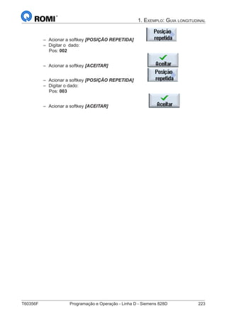 T60356F	 Programação e Operação - Linha D - Siemens 828D	 223
1. Exemplo: Guia longitudinal
–– Acionar a softkey [POSIÇÃO REPETIDA]
–– Digitar o dado:
Pos: 002
–– Acionar a softkey [ACEITAR]
–– Acionar a softkey [POSIÇÃO REPETIDA]
–– Digitar o dado:
Pos: 003
–– Acionar a softkey [ACEITAR]
 