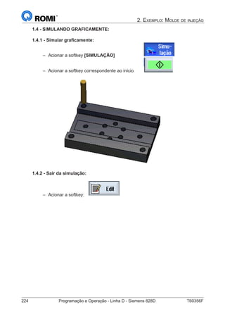 224	 Programação e Operação - Linha D - Siemens 828D	 T60356F
2. Exemplo: Molde de injeção
1.4 - SIMULANDO GRAFICAMENTE:
1.4.1 - Simular graficamente:
–– Acionar a softkey [SIMULAÇÃO] 			
–– Acionar a softkey correspondente ao inicio 	
1.4.2 - Sair da simulação:
–– Acionar a softkey:
 