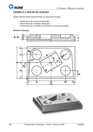 226	 Programação e Operação - Linha D - Siemens 828D	 T60356F
2. Exemplo: Molde de injeção
EXEMPLO 2: MOLDE DE INJEÇÃO
Neste capítulo serão apresentadas as seguintes funções:
–– Fresamento de contornos fechados;
–– Fresamento de cavidade retangular;
–– Fresamento de cavidades circulares em diversas posições.
Desenho da peça:
		
 