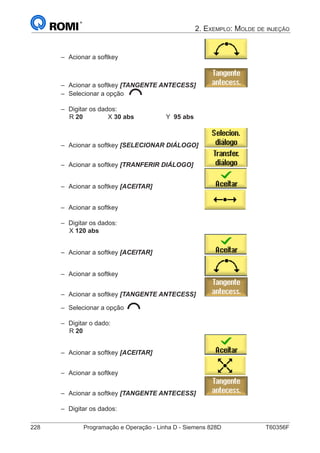 228	 Programação e Operação - Linha D - Siemens 828D	 T60356F
2. Exemplo: Molde de injeção
–– Acionar a softkey 					
–– Acionar a softkey [TANGENTE ANTECESS]	
–– Selecionar a opção
–– Digitar os dados:
		 R 20		 X 30 abs		 Y 95 abs
–– Acionar a softkey [SELECIONAR DIÁLOGO] 	
–– Acionar a softkey [TRANFERIR DIÁLOGO]	
–– Acionar a softkey [ACEITAR] 			
–– Acionar a softkey 					
–– Digitar os dados:
		 X 120 abs
–– Acionar a softkey [ACEITAR] 			
–– Acionar a softkey 					
–– Acionar a softkey [TANGENTE ANTECESS]	
–– Selecionar a opção
–– Digitar o dado:
		 R 20
–– Acionar a softkey [ACEITAR] 			
–– Acionar a softkey 					
–– Acionar a softkey [TANGENTE ANTECESS]	
–– Digitar os dados:
 