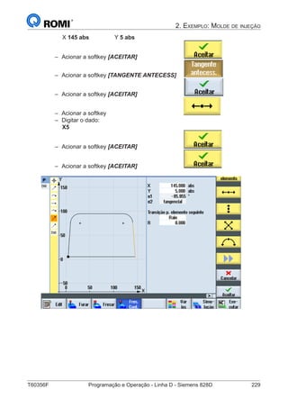 T60356F	 Programação e Operação - Linha D - Siemens 828D	 229
2. Exemplo: Molde de injeção
		 X 145 abs	 	Y 5 abs
–– Acionar a softkey [ACEITAR] 			
–– Acionar a softkey [TANGENTE ANTECESS]	
–– Acionar a softkey [ACEITAR] 			
–– Acionar a softkey
–– Digitar o dado:
X5
–– Acionar a softkey [ACEITAR]
–– Acionar a softkey [ACEITAR]
 
