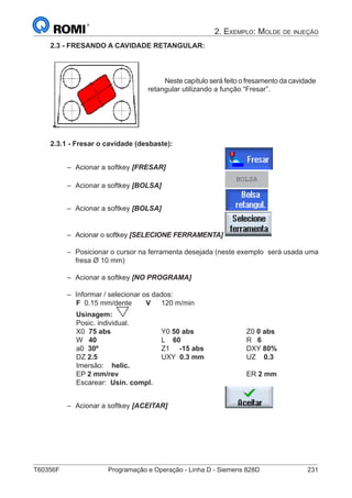T60356F	 Programação e Operação - Linha D - Siemens 828D	 231
2. Exemplo: Molde de injeção
2.3 - FRESANDO A CAVIDADE RETANGULAR:
Neste capítulo será feito o fresamento da cavidade
retangular utilizando a função “Fresar”.
2.3.1 - Fresar o cavidade (desbaste):
–– Acionar a softkey [FRESAR]			
–– Acionar a softkey [BOLSA] 			
BOLSA
–– Acionar a softkey [BOLSA] 			
–– Acionar o softkey [SELECIONE FERRAMENTA]	
–– Posicionar o cursor na ferramenta desejada (neste exemplo 	será usada uma
fresa Ø 10 mm)
–– Acionar a softkey [NO PROGRAMA]
–– Informar / selecionar os dados:
		 F 0.15 mm/dente	 V	 120 m/min
		 Usinagem:
		 Posic. individual.
		 X0 75 abs			Y0 50 abs			Z0 0 abs
		 W 40				L 60		 		 R 6
		 a0 30º			 Z1 -15 abs 		 DXY 80%
		 DZ 2.5			UXY 0.3 mm		 UZ 0.3		
		 Imersão: helic.
		 EP 2 mm/rev							ER 2 mm
		 Escarear: Usin. compl.
–– Acionar a softkey [ACEITAR] 			
 