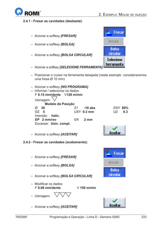 T60356F	 Programação e Operação - Linha D - Siemens 828D	 233
2. Exemplo: Molde de injeção
2.4.1 - Fresar as cavidades (desbaste):
–– Acionar a softkey [FRESAR]			
–– Acionar a softkey [BOLSA] 			
BOLSA
–– Acionar a softkey [BOLSA CIRCULAR] 		
–– Acionar a softkey [SELECIONE FERRAMENTA]	
–– Posicionar o cursor na ferramenta desejada (neste exemplo 	consideraremos
uma fresa Ø 10 mm)
–– Acionar o softkey [NO PROGRAMA]
–– Informar / selecionar os dados:
		 F 0.15 mm/dente	V120 m/min
		 Usinagem:
	 		 Modelo de Posição
		 Ø 30 			Z1	-10 abs 		 DXY 80%
		 DZ 5			UXY 0.3 mm	 	UZ	0.3	
		 Imersão: helic.
		 EP 2 mm/rev	 	ER	2 mm
		 Escarear: Usin. compl.
–– Acionar a softkey [ACEITAR] 			
2.4.2 - Fresar as cavidades (acabamento):
–– Acionar a softkey [FRESAR]			
–– Acionar a softkey [BOLSA] 			
BOLSA
–– Acionar a softkey [BOLSA CIRCULAR] 		
–– Modificar os dados:
		 F 0.08 mm/dente		 V 150 m/min
–– Usinagem:
–– Acionar a softkey [ACEITAR] 			
 