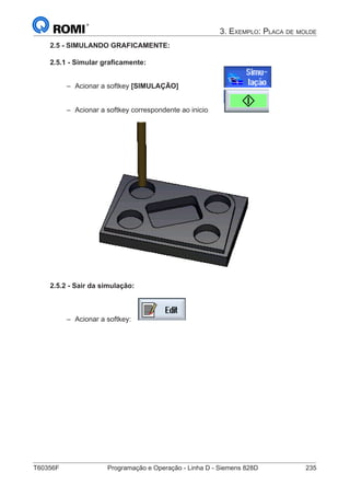 T60356F	 Programação e Operação - Linha D - Siemens 828D	 235
3. Exemplo: Placa de molde
2.5 - SIMULANDO GRAFICAMENTE:
2.5.1 - Simular graficamente:
–– Acionar a softkey [SIMULAÇÃO] 			
–– Acionar a softkey correspondente ao inicio 	
2.5.2 - Sair da simulação:
–– Acionar a softkey:
 