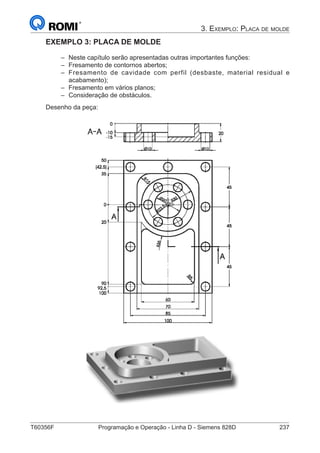 T60356F	 Programação e Operação - Linha D - Siemens 828D	 237
3. Exemplo: Placa de molde
EXEMPLO 3: PLACA DE MOLDE
–– Neste capítulo serão apresentadas outras importantes funções:
–– Fresamento de contornos abertos;
–– Fresamento de cavidade com perfil (desbaste, material residual e
acabamento);
–– Fresamento em vários planos;
–– Consideração de obstáculos.
Desenho da peça:
 
