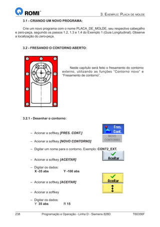 238	 Programação e Operação - Linha D - Siemens 828D	 T60356F
3. Exemplo: Placa de molde
3.1 - CRIANDO UM NOVO PROGRAMA:
Crie um novo programa com o nome PLACA_DE_MOLDE, seu respectivo cabeçalho
e zero-peça, seguindo os passos 1.2, 1.3 e 1.4 do Exemplo 1 (Guia Longitudinal). Observe
a localização do zero-peça.
3.2 - FRESANDO O CONTORNO ABERTO:
Neste capítulo será feito o fresamento do contorno
externo, utilizando as funções “Contorno novo” e
“Fresamento de contorno”.
3.2.1 - Desenhar o contorno:
–– Acionar a softkey [FRES. CONT.] 		
–– Acionar a softkey [NOVO CONTORNO]		
NOVO
CONTORNO
–– Digitar um nome para o contorno. Exemplo: CONT2_EXT.
–– Acionar a softkey [ACEITAR] 			
–– Digitar os dados:
		 X -35 abs		 Y -100 abs
–– Acionar a softkey [ACEITAR] 			
–– Acionar a softkey 					
–– Digitar os dados:
		 Y 35 abs		 R 15
 