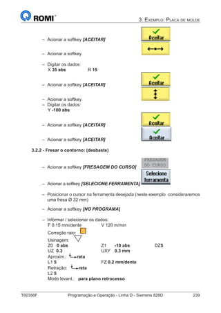T60356F	 Programação e Operação - Linha D - Siemens 828D	 239
3. Exemplo: Placa de molde
–– Acionar a softkey [ACEITAR] 			
–– Acionar a softkey 					
–– Digitar os dados:
		 X 35 abs		 R 15
–– Acionar a softkey [ACEITAR] 			
–– Acionar a softkey 					
–– Digitar os dados:
		 Y -100 abs	
–– Acionar a softkey [ACEITAR] 			
–– Acionar a softkey [ACEITAR] 			
3.2.2 - Fresar o contorno: (desbaste)
–– Acionar a softkey [FRESAGEM DO CURSO] 	
FRESAGEM
DO CURSO
–– Acionar a softkey [SELECIONE FERRAMENTA]	
–– Posicionar o cursor na ferramenta desejada (neste exemplo 	consideraremos
uma fresa Ø 32 mm)
–– Acionar a softkey [NO PROGRAMA]
–– Informar / selecionar os dados:
		 F 0.15 mm/dente		 V 120 m/min
		 Correção raio:
		 Usinagem:
		 Z0 0 abs	 		 Z1	 -10 abs		 DZ5
		 UZ 0.3			UXY	 0.3 mm	
		 Aproxim.: reta
		 L1 5		 		FZ 0.2 mm/dente
		 Retração: reta
		 L2 5
		 Modo levant.: para plano retrocesso
 