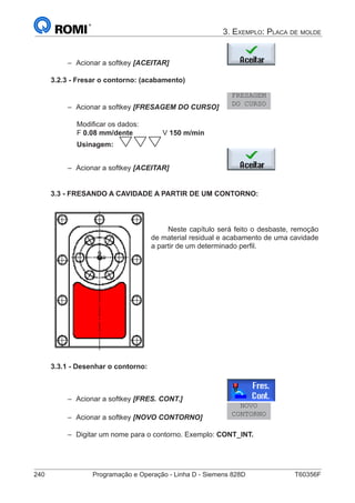 240	 Programação e Operação - Linha D - Siemens 828D	 T60356F
3. Exemplo: Placa de molde
–– Acionar a softkey [ACEITAR] 			
3.2.3 - Fresar o contorno: (acabamento)
–– Acionar a softkey [FRESAGEM DO CURSO] 	
FRESAGEM
DO CURSO
		 Modificar os dados:
		 F 0.08 mm/dente		 V 150 m/min
		 Usinagem:
–– Acionar a softkey [ACEITAR] 			
3.3 - FRESANDO A CAVIDADE A PARTIR DE UM CONTORNO:
Neste capítulo será feito o desbaste, remoção
de material residual e acabamento de uma cavidade
a partir de um determinado perfil.
3.3.1 - Desenhar o contorno:
–– Acionar a softkey [FRES. CONT.] 		
–– Acionar a softkey [NOVO CONTORNO]		
NOVO
CONTORNO
–– Digitar um nome para o contorno. Exemplo: CONT_INT.
 