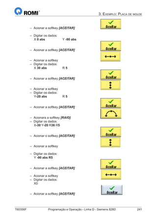 T60356F	 Programação e Operação - Linha D - Siemens 828D	 241
3. Exemplo: Placa de molde
–– Acionar a softkey [ACEITAR] 			
–– Digitar os dados:
		 X 0 abs	 	 Y -90 abs
–– Acionar a softkey [ACEITAR] 			
–– Acionar a softkey 					
–– Digitar os dados:
		 X 30 abs	 	R 5
–– Acionar a softkey [ACEITAR] 			
–– Acionar a softkey 					
–– Digitar os dados:
		 Y-20 abs	 	R 5
–– Acionar a softkey [ACEITAR] 			
–– Acionara a softkey [RAIO]				
–– Digitar os dados:
		 X-30 Y-20 R36 R5
–– Acionar o softkey [ACEITAR] 			
–– Acionar a softkey 					
–– Digitar os dados:
		 Y -90 abs R5	
–– Acionar a softkey [ACEITAR] 			
–– Acionar a softkey
–– Digitar os dados:
X0
–– Acionar a softkey [ACEITAR]
 