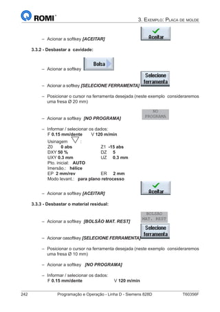 242	 Programação e Operação - Linha D - Siemens 828D	 T60356F
3. Exemplo: Placa de molde
–– Acionar a softkey [ACEITAR] 			
3.3.2 - Desbastar a cavidade:
–– Acionar a softkey
–– Acionar a softkey [SELECIONE FERRAMENTA]	
–– Posicionar o cursor na ferramenta desejada (neste exemplo 	consideraremos
uma fresa Ø 20 mm)
–– Acionar a softkey [NO PROGRAMA]		
NO
PROGRAMA
–– Informar / selecionar os dados:
		 F 0.15 mm/dente	 V 120 m/min
		 Usinagem :
		 Z0	 0 abs		 	 Z1 -15 abs	
		 DXY 50 %			 DZ 5
		 UXY 0.3 mm			 UZ 0.3 mm	
		 Pto. inicial: AUTO
		 Imersão.: hélice
		 EP 2 mm/rev		 ER 2 mm
		 Modo levant.: para plano retrocesso
–– Acionar a softkey [ACEITAR] 			
3.3.3 - Desbastar o material residual:
–– Acionar a softkey [BOLSÃO MAT. REST] 	
BOLSÃO
MAT. REST
–– Acionar oasoftkey [SELECIONE FERRAMENTA]	
–– Posicionar o cursor na ferramenta desejada (neste exemplo 	consideraremos
uma fresa Ø 10 mm)
–– Acionar a softkey [NO PROGRAMA]
–– Informar / selecionar os dados:
		 F 0.15 mm/dente			V 120 m/min
 