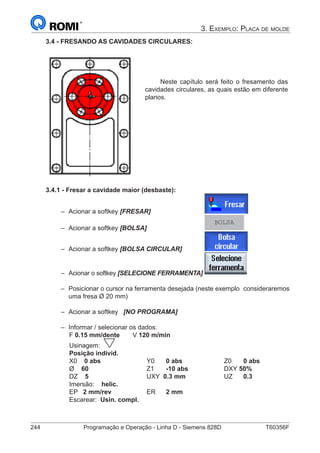 244	 Programação e Operação - Linha D - Siemens 828D	 T60356F
3. Exemplo: Placa de molde
3.4 - FRESANDO AS CAVIDADES CIRCULARES:
Neste capítulo será feito o fresamento das
cavidades circulares, as quais estão em diferente
planos.
3.4.1 - Fresar a cavidade maior (desbaste):
–– Acionar a softkey [FRESAR]			
–– Acionar a softkey [BOLSA] 			
BOLSA
–– Acionar a softkey [BOLSA CIRCULAR] 		
–– Acionar o softkey [SELECIONE FERRAMENTA]	
–– Posicionar o cursor na ferramenta desejada (neste exemplo 	consideraremos
uma fresa Ø 20 mm)
–– Acionar a softkey [NO PROGRAMA]
–– 	Informar / selecionar os dados:
		 F 0.15 mm/dente	 V 120 m/min
		 Usinagem:
		 Posição individ.
		 X0 0 abs			Y0	0 abs	 		Z0	0 abs
		 Ø 60 			Z1	-10 abs 		 DXY 50%
		 DZ 5	 		UXY 0.3 mm	 	UZ	0.3	
		 Imersão: helic.
		 EP 2 mm/rev		 ER	2 mm
		 Escarear: Usin. compl.
 