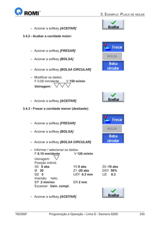 T60356F	 Programação e Operação - Linha D - Siemens 828D	 245
3. Exemplo: Placa de molde
–– Acionar a softkey [ACEITAR] 			
3.4.2 - Acabar a cavidade maior:
–– Acionar a softkey [FRESAR]			
–– Acionar a softkey [BOLSA] 			
BOLSA
–– Acionar a softkey [BOLSA CIRCULAR] 		
–– Modificar os dados:
		 F 0.08 mm/dente	 V 150 m/min
		 Usinagem:
–– Acionar a softkey [ACEITAR] 			
3.4.3 - Fresar a cavidade menor (desbaste):
–– Acionar a softkey [FRESAR]			
–– Acionar a softkey [BOLSA] 			
BOLSA
–– Acionar a softkey [BOLSA CIRCULAR] 		
–– Informar / selecionar os dados:
		 F 0.15 mm/dente	 	 V 120 m/min
		 Usinagem:
		 Posição individ.
		 X0 0 abs	 		Y0 0 abs		 Z0 -10 abs
		 Ø 30 			Z1 -20 abs 		 DXY 50%
		 DZ 5				UXY 0.3 mm	 UZ 0.3	
		 Imersão: helic.
		 EP 2 mm/rev		 ER 2 mm
		 Escarear: Usin. compl.
–– Acionar a softkey [ACEITAR] 			
 