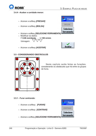 246	 Programação e Operação - Linha D - Siemens 828D	 T60356F
3. Exemplo: Placa de molde
3.4.4 - Acabar a cavidade menor:
–– Acionar a softkey [FRESAR]			
–– Acionar a softkey [BOLSA] 			
BOLSA
–– Acionar a softkey [SELECIONE FERRAMENTA]	
–– Modificar os dados:
		 F 0.08 mm/dente	 V 150 m/min
		 Usinagem:
–– Acionar a softkey [ACEITAR] 			
3.5 - CONSIDERANDO OBSTÁCULOS
Neste capítulo serão feitas as furações,
considerando os obstáculos que há entre os grupos
de furos.
3.5.1 - Furar centrando:
–– Acionar a softkey [FURAR] 			
–– Acionar a softkey [CENTRAR] 			
CENTRAR
–– Acionar a softkey [SELECIONE FERRAMENTA]	
 