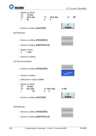 248	 Programação e Operação - Linha D - Siemens 828D	 T60356F
5. Tutorial ShopMill
–– Digitar os dados:
		 Z0	 -10 abs
		 X0	 -42.5 abs		 Y0	-92.5 abs		 a0	 90º
		 L	 45 			N	4	
–– Acionar o softkey [ACEITAR] 			
b) Obstáculo:
–– Acionar a softkey [POSIÇÕES]			
Posições
–– Acionar a softkey [OBSTÁCULO]			
obstáculo
–– Digitar o dado:
	 	Z	 1 abs	
–– Acionar a softkey
c) Linha de posições:
–– Acionar a softkey [POSIÇÕES]			
Posições
–– Acionar a softkey					
–– Selecionar a opção “Linha”
–– Digitar os dados:
		 Z0	 -10 abs
		 X0	 42.5 abs		 Y0 -92.5 abs		a0 90º
		 L		 45 		 N 4	
–– Acionar a softkey [ACEITAR] 			
d) Obstáculo:
–– Acionar a softkey [POSIÇÕES]			
Posições
–– Acionar a softkey [OBSTÁCULO]			
obstáculo
 