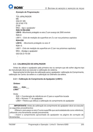 T60356F	 Programação e Operação - Linha D - Siemens 828D	 255
2. Sistema de medição e inspeção de peças
Exemplo de Programação:
:
T20 ;APALPADOR
M6
G54 D1 M5
G0 X160 Y76
Z150
M52; - liga o apalpador
R26=10 R9=2500
L9810 - Movimento protegido no eixo Z com avanço de 2500 mm/min
R26=0
L9811; - Ciclo de medição da superfície em Z a ver nos próximos capítulos
R24=250
L9810; - Movimento protegido no eixo X
R26=-5
L9811 - Ciclo de medição da superfície em Z (ver nos próximos capítulos)
M53; - Desliga o apalpador
G53 G0 Z-110 D0
:
2.3 - CALIBRAÇÃO DO APALPADOR
Antes de utilizar o apalpador pela primeira vez ou sempre que ele sofrer alguma tipo
de manutenção deve-se executar a calibração do sistema.
Basicamente há três tipos de calibração para o apalpador: calibração do Comprimento,
calibração de Centro da esfera e a calibração do Diâmetro da esfera.
2.3.1 - Calibração do Comprimento do Apalpador (L9801):
Sintaxe:
R26=___ R20=___
L9801
Onde:
R26	= Coordenada de referência em Z para a superfície tocada
R20 = Número “T” do apalpador
L9801 = Rotina que efetua a calibração do comprimento do apalpador
IMPORTANTE: Antes da calibração do comprimento do apalpador deve-se executar
os seguintes procedimentos:
- Efetuar o zero-peça no eixo Z numa superfífie que será estabelecida como referência,
utilizando uma ferramenta zerada previamente;
- Inserir o comprimento aproximado do apalpador na página de correção de
ferramentas.
 