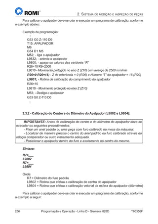 256	 Programação e Operação - Linha D - Siemens 828D	 T60356F
2. Sistema de medição e inspeção de peças
Para calibrar o apalpador deve-se criar e executar um programa de calibração, conforme
o exemplo abaixo:
Exemplo de programação:
:
G53 G0 Z-110 D0
T15 ;APALPADOR
M6
G54 D1 M5
M52; - liga o apalpador
L9832; - orienta o apalpador
L9800; - apaga os valores das variáveis “R”
R26=10 R9=2500
L9810 - Movimento protegido no eixo Z (Z10) com avanço de 2500 mm/min
R26=0 R20=15; - Z de referência = 0 (R26) e Número “T” do apalpador = 15 (R20)
L9801; - Rotina de calibração do comprimento do apalpador
R26=10
L9810 - Movimento protegido no eixo Z (Z10)
M53; - Desliga o apalpador
G53 G0 Z-110 D0
:
2.3.2 - Calibração do Centro e do Diâmetro do Apalpador (L9802 e L9804):
IMPORTANTE: Antes da calibração do centro e do diâmetro do apalpador deve-se
executar os seguintes procedimentos:
- Fixar um anel padrão ou uma peça com furo calibrado na mesa da máquina;
- Localizar de maneira precisa o centro do anel padrão ou furo calibrado através do
relógio comparador ou outro instrumento adequado.
- Posicionar o apalpador dentro do furo e exatamente no centro do mesmo.
Sintaxe:
R7=___
L9802
R7=___
L9804
Onde:
R7	= Diâmetro do furo padrão
L9802 = Rotina que efetua a calibração do centro do apalpador
L9804 = Rotina que efetua a calibração vetorial da esfera do apalpador (diâmetro)
Para calibrar o apalpador deve-se criar e executar um programa de calibração, conforme
o exemplo a seguir:
 