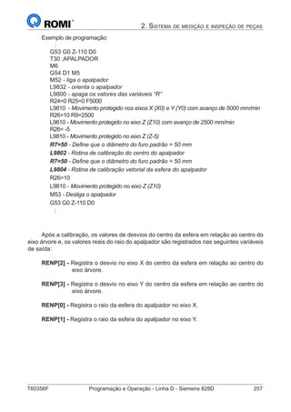 T60356F	 Programação e Operação - Linha D - Siemens 828D	 257
2. Sistema de medição e inspeção de peças
Exemplo de programação:
:
G53 G0 Z-110 D0
T30 ;APALPADOR
M6
G54 D1 M5
M52 - liga o apalpador
L9832 - orienta o apalpador
L9800 - apaga os valores das variáveis “R”
R24=0 R25=0 F5000
L9810 - Movimento protegido nos eixos X (X0) e Y (Y0) com avanço de 5000 mm/min
R26=10 R9=2500
L9810 - Movimento protegido no eixo Z (Z10) com avanço de 2500 mm/min
R26= -5
L9810 - Movimento protegido no eixo Z (Z-5)
R7=50 - Define que o diâmetro do furo padrão = 50 mm
L9802 - Rotina de calibração do centro do apalpador
R7=50 - Define que o diâmetro do furo padrão = 50 mm
L9804 - Rotina de calibração vetorial da esfera do apalpador
R26=10
L9810 - Movimento protegido no eixo Z (Z10)
M53 - Desliga o apalpador
G53 G0 Z-110 D0
:
Após a calibração, os valores de desvios do centro da esfera em relação ao centro do
eixo árvore e, os valores reais do raio do apalpador são registrados nas seguintes variáveis
de saída:
RENP[2] - Registra o desvio no eixo X do centro da esfera em relação ao centro do
eixo árvore.
RENP[3] - Registra o desvio no eixo Y do centro da esfera em relação ao centro do
eixo árvore.
RENP[0] - Registra o raio da esfera do apalpador no eixo X.
RENP[1] - Registra o raio da esfera do apalpador no eixo Y.
 