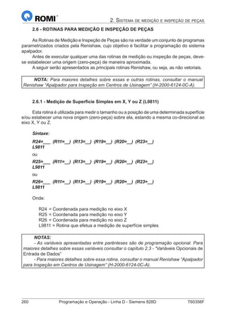 260	 Programação e Operação - Linha D - Siemens 828D	 T60356F
2. Sistema de medição e inspeção de peças
2.6 - ROTINAS PARA MEDIÇÃO E INSPEÇÃO DE PEÇAS
As Rotinas de Medição e Inspeção de Peças são na verdade um conjunto de programas
parametrizados criados pela Renishaw, cujo objetivo é facilitar a programação do sistema
apalpador.
Antes de executar qualquer uma das rotinas de medição ou inspeção de peças, deve-
se estabelecer uma origem (zero-peça) de maneira aproximada.
A seguir serão apresentados as principais rotinas Renishaw, ou seja, as não vetoriais.
NOTA: Para maiores detalhes sobre essas e outras rotinas, consultar o manual
Renishaw “Apalpador para Inspeção em Centros de Usinagem” (H-2000-6124-0C-A).
2.6.1 - Medição de Superfície Simples em X, Y ou Z (L9811)
Esta rotina é utilizada para medir o tamanho ou a posição de uma determinada superfície
e/ou estabecer uma nova origem (zero-peça) sobre ela, estando a mesma co-direcional ao
eixo X, Y ou Z.
Sintaxe:
R24=___ (R11=__) (R13=__) (R19=__) (R20=__) (R23=__)
L9811
ou
R25=___ (R11=__) (R13=__) (R19=__) (R20=__) (R23=__)
L9811
ou
R26=___ (R11=__) (R13=__) (R19=__) (R20=__) (R23=__)
L9811
Onde:
R24	= Coordenada para medição no eixo X
R25	= Coordenada para medição no eixo Y
R26	= Coordenada para medição no eixo Z
L9811 = Rotina que efetua a medição de superfície simples
NOTAS:
- As variáveis apresentadas entre parênteses são de programação opcional. Para
maiores detalhes sobre essas variáveis consultar o capítulo 2.3 - “Variáveis Opcionais de
Entrada de Dados”
- Para maiores detalhes sobre essa rotina, consultar o manual Renishaw “Apalpador
para Inspeção em Centros de Usinagem” (H-2000-6124-0C-A).
 