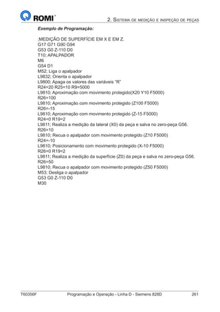 T60356F	 Programação e Operação - Linha D - Siemens 828D	 261
2. Sistema de medição e inspeção de peças
Exemplo de Programação:
;MEDIÇÃO DE SUPERFÍCIE EM X E EM Z.
G17 G71 G90 G94
G53 G0 Z-110 D0
T10; APALPADOR
M6
G54 D1
M52; Liga o apalpador
L9832; Orienta o apalpador
L9800; Apaga os valores das variáveis “R”
R24=20 R25=10 R9=5000
L9810; Aproximação com movimento protegido(X20 Y10 F5000)
R26=100
L9810; Aproximação com movimento protegido (Z100 F5000)
R26=-15
L9810; Aproximação com movimento protegido (Z-15 F5000)
R24=0 R19=2
L9811; Realiza a medição da lateral (X0) da peça e salva no zero-peça G56.
R26=10
L9810; Recua o apalpador com movimento protegido (Z10 F5000)
R24=-10
L9810; Posicionamento com movimento protegido (X-10 F5000)
R26=0 R19=2
L9811; Realiza a medição da superfície (Z0) da peça e salva no zero-peça G56.
R26=50
L9810; Recua o apalpador com movimento protegido (Z50 F5000)
M53; Desliga o apalpador
G53 G0 Z-110 D0
M30
 