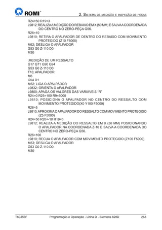 T60356F	 Programação e Operação - Linha D - Siemens 828D	 263
2. Sistema de medição e inspeção de peças
R24=50 R19=3
L9812;REALIZAAMEDIÇÃODOREBAIXOEMX(50MM)ESALVAACOORDENADA
DO CENTRO NO ZERO-PEÇA G56.
R26=10
L9810; RETIRA O APALPADOR DE DENTRO DO REBAIXO COM MOVIMENTO
PROTEGIDO (Z10 F5000)
M62; DESLIGA O APALPADOR
G53 G0 Z-110 D0
M30
;MEDIÇÃO DE UM RESSALTO
G17 G71 G90 G94
G53 G0 Z-110 D0
T10; APALPADOR
M6
G54 D1
M52; LIGA O APALPADOR
L9832; ORIENTA O APALPADOR
L9800; APAGA OS VALORES DAS VARIÁVEIS “R”
R24=0 R25=100 R9=5000
L9810; POSICIONA O APALPADOR NO CENTRO DO RESSALTO COM
MOVIMENTO PROTEGIDO(X0 Y100 F5000)
R26=5
L9810;APROXIMAOAPALPADORDORESSALTOCOMMOVIMENTOPROTEGIDO
(Z5 F5000)
R24=50 R26=-10 R19=3
L9812; REALIZA A MEDIÇÃO DO RESSALTO EM X (50 MM) POSICIONANDO
O APALPADOR NA COORDENADA Z-10 E SALVA A COORDENADA DO
CENTRO NO ZERO-PEÇA G56.
R26=100
L9810; RECUA O APALPADOR COM MOVIMENTO PROTEGIDO (Z100 F5000)
M53; DESLIGA O APALPADOR
G53 G0 Z-110 D0
M30
 