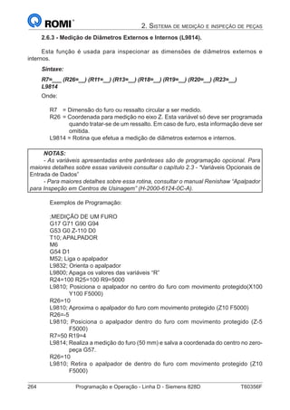 264	 Programação e Operação - Linha D - Siemens 828D	 T60356F
2. Sistema de medição e inspeção de peças
2.6.3 - Medição de Diâmetros Externos e Internos (L9814).
Esta função é usada para inspecionar as dimensões de diâmetros externos e
internos.
Sintaxe:
R7=___ (R26=__) (R11=__) (R13=__) (R18=__) (R19=__) (R20=__) (R23=__)
L9814
Onde:
R7	 = Dimensão do furo ou ressalto circular a ser medido.
R26	= Coordenada para medição no eixo Z. Esta variável só deve ser programada
quando tratar-se de um ressalto. Em caso de furo, esta informação deve ser
omitida.
L9814 = Rotina que efetua a medição de diâmetros externos e internos.
NOTAS:
- As variáveis apresentadas entre parênteses são de programação opcional. Para
maiores detalhes sobre essas variáveis consultar o capítulo 2.3 - “Variáveis Opcionais de
Entrada de Dados”
- Para maiores detalhes sobre essa rotina, consultar o manual Renishaw “Apalpador
para Inspeção em Centros de Usinagem” (H-2000-6124-0C-A).
Exemplos de Programação:
;MEDIÇÃO DE UM FURO
G17 G71 G90 G94
G53 G0 Z-110 D0
T10; APALPADOR
M6
G54 D1
M52; Liga o apalpador
L9832; Orienta o apalpador
L9800; Apaga os valores das variáveis “R”
R24=100 R25=100 R9=5000
L9810; Posiciona o apalpador no centro do furo com movimento protegido(X100
Y100 F5000)
R26=10
L9810; Aproxima o apalpador do furo com movimento protegido (Z10 F5000)
R26=-5
L9810; Posiciona o apalpador dentro do furo com movimento protegido (Z-5
F5000)
R7=50 R19=4
L9814; Realiza a medição do furo (50 mm) e salva a coordenada do centro no zero-
peça G57.
R26=10
L9810; Retira o apalpador de dentro do furo com movimento protegido (Z10
F5000)
 