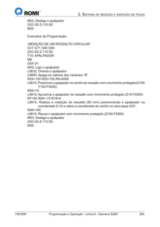 T60356F	 Programação e Operação - Linha D - Siemens 828D	 265
2. Sistema de medição e inspeção de peças
M53; Desliga o apalpador
G53 G0 Z-110 D0
M30
Exemplos de Programação:
;MEDIÇÃO DE UM RESSALTO CIRCULAR
G17 G71 G90 G94
G53 G0 Z-110 D0
T10; APALPADOR
M6
G54 D1
M52; Liga o apalpador
L9832; Orienta o apalpador
L9800; Apaga os valores das variáveis “R”
R24=100 R25=100 R9=5000
L9810; Posiciona o apalpador no centro do ressalto com movimento protegido(X100
Y100 F5000)
R26=10
L9810; Aproxima o apalpador do ressalto com movimento protegido (Z10 F5000)
R7=50 R26=-10 R19=4
L9814; Realiza a medição do ressalto (50 mm) posicionando o apalpador na
coordenada Z-10 e salva a coordenada do centro no zero-peça G57.
R26=100
L9810; Recua o apalpador com movimento protegido (Z100 F5000)
M53; Desliga o apalpador
G53 G0 Z-110 D0
M30
 