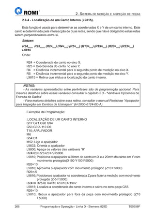266	 Programação e Operação - Linha D - Siemens 828D	 T60356F
2. Sistema de medição e inspeção de peças
2.6.4 - Localização de um Canto Interno (L9815).
Esta função é usada para determinar as coordenadas X e Y de um canto interno. Este
canto é determinado pela intersecção de duas retas, sendo que não é obrigatório estas retas
serem perpendiculares entre si.
Sintaxe:
R24___ R25___ (R2=__) (R4=__) (R5=__) (R13=__) (R19=__) (R20=__) (R23=__)
L9815
Onde:
R24	= Coordenada do canto no eixo X.
R25 = Coordenada do canto no eixo Y.
R4	 = Distância incremental para o segundo ponto de medição no eixo X.
R5	 = Distância incremental para o segundo ponto de medição no eixo Y.
L9815 = Rotina que efetua a localização do canto interno.
NOTAS:
- As variáveis apresentadas entre parênteses são de programação opcional. Para
maiores detalhes sobre essas variáveis consultar o capítulo 2.3 - “Variáveis Opcionais de
Entrada de Dados”
- Para maiores detalhes sobre essa rotina, consultar o manual Renishaw “Apalpador
para Inspeção em Centros de Usinagem” (H-2000-6124-0C-A).
Exemplos de Programação:
;LOCALIZAÇÃO DE UM CANTO INTERNO
G17 G71 G90 G94
G53 G0 Z-110 D0
T10; APALPADOR
M6
G54 D1
M52; Liga o apalpador
L9832; Orienta o apalpador
L9800; Apaga os valores das variáveis “R”
R24=20 R25=20 R9=5000
L9810; Posiciona o apalpador a 20mm do canto em X e a 20mm do canto em Y com
movimento protegido(X100 Y100 F5000)
R26=10
L9810; Aproxima o apalpador com movimento protegido (Z10 F5000)
R26=-5
L9810; Posiciona o apalpador na coordenada Z para fazer a medição com movimento
protegido (Z-5 F5000)
R24=0 R25=0 R4=10 R5=10 R19=2
L9815; Localiza a coordenada do canto interno e salva no zero-peça G55.
R26=10
L9810; Recua o apalpador para fora da peça com movimento protegido (Z10
F5000)
 