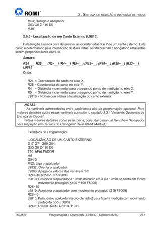 T60356F	 Programação e Operação - Linha D - Siemens 828D	 267
2. Sistema de medição e inspeção de peças
M53; Desliga o apalpador
G53 G0 Z-110 D0
M30
2.6.5 - Localização de um Canto Externo (L9816).
Esta função é usada para determinar as coordenadas X e Y de um canto externo. Este
canto é determinado pela intersecção de duas retas, sendo que não é obrigatório estas retas
serem perpendiculares entre si.
Sintaxe:
R24___ R25___ (R2=__) (R4=__) (R5=__) (R13=__) (R19=__) (R20=__) (R23=__)
L9815
Onde:
R24	= Coordenada do canto no eixo X.
R25 = Coordenada do canto no eixo Y.
R4	 = Distância incremental para o segundo ponto de medição no eixo X.
R5	 = Distância incremental para o segundo ponto de medição no eixo Y.
L9816 = Rotina que efetua a localização do canto externo.
NOTAS:
- As variáveis apresentadas entre parênteses são de programação opcional. Para
maiores detalhes sobre essas variáveis consultar o capítulo 2.3 - “Variáveis Opcionais de
Entrada de Dados”
- Para maiores detalhes sobre essa rotina, consultar o manual Renishaw “Apalpador
para Inspeção em Centros de Usinagem” (H-2000-6124-0C-A).
Exemplos de Programação:
;LOCALIZAÇÃO DE UM CANTO EXTERNO
G17 G71 G90 G94
G53 G0 Z-110 D0
T10; APALPADOR
M6
G54 D1
M52; Liga o apalpador
L9832; Orienta o apalpador
L9800; Apaga os valores das variáveis “R”
R24=-10 R25=-10 R9=5000
L9810; Posiciona o apalpador a 10mm do canto em X e a 10mm do canto em Y com
movimento protegido(X100 Y100 F5000)
R26=10
L9810; Aproxima o apalpador com movimento protegido (Z10 F5000)
R26=-5
L9810; Posiciona o apalpador na coordenada Z para fazer a medição com movimento
protegido (Z-5 F5000)
R24=0 R25=0 R4=10 R5=10 R19=2
 