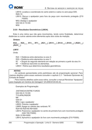 268	 Programação e Operação - Linha D - Siemens 828D	 T60356F
2. Sistema de medição e inspeção de peças
L9816; Localiza a coordenada do canto externo e salva no zero-peça G55.
R26=10
L9810; Recua o apalpador para fora da peça com movimento protegido (Z10
F5000)
M53; Desliga o apalpador
G53 G0 Z-110 D0
M30
2.6.6 - Resultados Geométricos (L9834).
Esta é uma rotina que não gera movimentos, tendo como finalidade, determinar
distâncias ou outros valores entre elementos após dois ciclos de medição.
Sintaxe:
R24___ R25___ R1=__ R7=__ (R2=__) (R11=__) (R13=__) (R19=__) (R20=__)
(R23=__)
L9815
Onde:
R24	= Distância entre elementos no eixo X.
R25 = Distância entre elementos no eixo Y.
R1	 = Ângulo do segundo elemento em relação ao primeiro a partir do eixo X+.
R7	 = Distância real entre os elementos.
L9834 = Rotina que determina resultados geométricos.
NOTAS:
- As variáveis apresentadas entre parênteses são de programação opcional. Para
maiores detalhes sobre essas variáveis consultar o capítulo 2.3 - “Variáveis Opcionais de
Entrada de Dados”
- Para maiores detalhes sobre essa rotina, consultar o manual Renishaw “Apalpador
para Inspeção em Centros de Usinagem” (H-2000-6124-0C-A).
Exemplos de Programação:
;DISTANCIA ENTRE FUROS
G53 G0 Z-110 D0
T10;APALPADOR
M6
G54 D1
M52; Liga o apalpador
L9832; Orienta o apalpador
L9800; Apaga os valores das variáveis “R”.
R24=40 R25=65 R9=5000
L9810; Posiciona o apalpador no centro do primeiro furo com movimento protegido
(X40 Y65 F5000)
R26=10 R9=5000
L9810; Aproxima o apalpador do furo com movimento protegido (Z10 F5000).
 