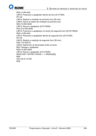 T60356F	 Programação e Operação - Linha D - Siemens 828D	 269
2. Sistema de medição e inspeção de peças
R26=-5 R9=400
L9810; Posiciona o apalpador dentro do furo (Z-5 F400)
R7=30
L9814; Realiza a medição do primeiro furo (30 mm)
L9834; Salva os dados de medição do primeiro furo
R26=10 R9=5000
L9810; Recua o apalpador (Z10 F5000)
R24=210 R9=5000
L9810; Posiciona o apalpador no centro do segundo furo (X210 F5000)
R26=-5 R9=400
L9810; Posiciona o apalpador dentro do segundo furo (Z-5 F400)
R7=30
L9814; Realiza a medição do segundo furo (30 mm)
R24=170 R25=0
L9834; Determina as dimensões entre os furos.
M53; Desliga o apalpador
R26=10 R9=5000
L9810; Recua o apalpador (Z10 F5000)
MSG(“DIST. ENTRE FUROS = “RENC[38])
M00
G53 G0 Z-110 D0
M30
 