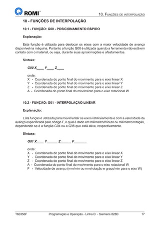 T60356F	 Programação e Operação - Linha D - Siemens 828D	 17
10. Funções de interpolação
10 - FUNÇÕES DE INTERPOLAÇÃO
10.1 - FUNÇÃO: G00 - POSICIONAMENTO RÁPIDO
Explanação:
Esta função é utilizada para deslocar os eixos com a maior velocidade de avanço
disponível na máquina. Portanto a função G00 é utilizada quando a ferramenta não está em
contato com o material, ou seja, durante suas aproximações e afastamentos.
Sintaxe:
G00 X____ Y____ Z____
onde:
X 	 - Coordenada do ponto final do movimento para o eixo linear X
Y 	 - Coordenada do ponto final do movimento para o eixo linear Y
Z 	 - Coordenada do ponto final do movimento para o eixo linear Z
A - Coordenada do ponto final do movimento para o eixo rotacional W
10.2 - FUNÇÃO: G01 - INTERPOLAÇÃO LINEAR
Explanação:
Esta função é utilizada para movimentar os eixos retilineamente e com a velocidade de
avanço especificada pelo código F, o qual é dado em milímetro/minuto ou milímetro/rotação,
dependendo se é a função G94 ou a G95 que está ativa, respectivamente.
Sintaxe:
G01 X____ Y______ Z______ F_______
onde:
X 	 - Coordenada do ponto final do movimento para o eixo linear X
Y 	 - Coordenada do ponto final do movimento para o eixo linear Y
Z 	 - Coordenada do ponto final do movimento para o eixo linear Z
A - Coordenada do ponto final do movimento para o eixo rotacional W
F 	 - Velocidade de avanço (mm/min ou mm/rotação e graus/min para o eixo W)
 