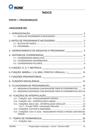 T60356F	 Programação e Operação - Linha D - Siemens 828D	 III
ÍNDICE
PARTE I - PROGRAMAÇÃO
LINGUAGEM ISO
1 - APRESENTAÇÃO_ __________________________________________ 2
1.1 - ANTES DE PROGRAMAR É NECESSÁRIO.......................................................2
2- ANTES DE PROGRAMAR É NECESSÁRIO...______________________ 3
2.1 - BLOCOS DE DADOS...........................................................................................3
2.2 - PROGRAMA.........................................................................................................3
3 - GERENCIAMENTO DE ARQUIVOS E PROGRAMAS_ ______________ 4
4 - SISTEMA DE COORDENADAS_________________________________ 6
4.1 - COORDENADAS ABSOLUTAS...........................................................................7
4.2 - COORDENADAS INCREMENTAIS......................................................................7
4.3 - COORDENADAS POLARES................................................................................8
5- FUNÇÃO: D, S, T, M6/TROCA__________________________________ 9
6- FUNÇÃO: BARRA ( / ), N, MSG, PONTO E VÍRGULA ( ; )____________ 10
7- FUNÇÕES PREPARATÓRIAS__________________________________11
8 - FUNÇÕES MISCELÂNEAS___________________________________ 14
9 - FLUXOGRAMA DE PROGRAMAÇÃO___________________________ 15
9.1 - MÁQUINAS EQUIPADAS COM MAGAZINE PARA 20 FERRAMENTAS..........15
9.2 - MÁQUINAS EQUIPADAS COM MAGAZINE PARA 30 FERRAMENTAS (ATC).16
10 - FUNÇÕES DE INTERPOLAÇÃO______________________________ 17
10.1 - FUNÇÃO: G00 - POSICIONAMENTO RÁPIDO...............................................17
10.2 - FUNÇÃO: G01 - INTERPOLAÇÃO LINEAR....................................................17
10.3 - FUNÇÕES: G02 E G03 - INTERPOLAÇÃO CIRCULAR.................................18
10.3.1 - Função TURN - Interpolação Helicoidal..............................................20
10.4 - FUNÇÕES: CHF/CHR E RND/RNDM..............................................................22
10.5 - FUNÇÕES: G331 E G332 - ROSCAMENTO PASSO A PASSO COM MACHO
RÍGIDO...............................................................................................................24
11 - TEMPO DE PERMANÊNCIA_________________________________ 25
11.1 - FUNÇÃO: G04..................................................................................................25
 