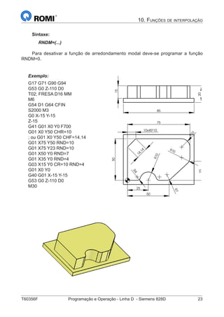 T60356F	 Programação e Operação - Linha D - Siemens 828D	 23
10. Funções de interpolação
Sintaxe:
RNDM=(...)
Para desativar a função de arredondamento modal deve-se programar a função
RNDM=0.
Exemplo:
G17 G71 G90 G94
G53 G0 Z-110 D0
T02; FRESA D16 MM
M6
G54 D1 G64 CFIN
S2000 M3
G0 X-15 Y-15
Z-15
G41 G01 X0 Y0 F700
G01 X0 Y50 CHR=10
; ou G01 X0 Y50 CHF=14.14
G01 X75 Y50 RND=10
G01 X75 Y23 RND=10
G01 X50 Y0 RND=7
G01 X35 Y0 RND=4
G03 X15 Y0 CR=10 RND=4
G01 X0 Y0
G40 G01 X-15 Y-15
G53 G0 Z-110 D0
M30
23
R10
10
10
R
R10
25
75
50
50
4R
7R
10x45º
14,14
20
85
15
 