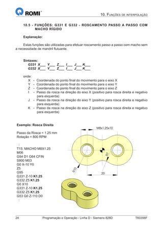 24	 Programação e Operação - Linha D - Siemens 828D	 T60356F
10. Funções de interpolação
10.5 - FUNÇÕES: G331 E G332 - ROSCAMENTO PASSO A PASSO COM
MACHO RÍGIDO
Explanação:
Estas funções são utilizadas para efetuar roscamento passo a passo com macho sem
a necessidade de mandril flutuante.
Sintaxes:
G331 X___ Y___ Z___ I___ J___ K___
G332 X___ Y___ Z___ I___ J___ K___
onde:
X 	 -	 Coordenada do ponto final do movimento para o eixo X
Y 	 - 	Coordenada do ponto final do movimento para o eixo Y
Z 	 - 	Coordenada do ponto final do movimento para o eixo Z
I 	 - 	Passo da rosca na direção do eixo X (positivo para rosca direita e negativo
para esquerda)
J	 -	 Passo da rosca na direção do eixo Y (positivo para rosca direita e negativo
para esquerda)
K	 -	 Passo da rosca na direção do eixo Z (positivo para rosca direita e negativo
para esquerda)
Exemplo: Rosca Direita
Passo da Rosca = 1.25 mm
Rotação = 800 RPM
:
T15; MACHO M8X1.25
M06
G54 D1 G64 CFIN
S800 M03
G0 X-10 Y0
Z5
G95
G331 Z-10 K1.25
G332 Z5 K1.25
G0 X10
G331 Z-10 K1.25
G332 Z5 K1.25
G53 G0 Z-110 D0
:
R10
7R
M8x1,25x10
20
R10
7R
M8x1,25x10
20
 