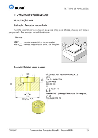 T60356F	 Programação e Operação - Linha D - Siemens 828D	 25
11. Tempo de permanência
SEÇÃO A-A
7,5
35
10
20
20
1 45°X
11 - TEMPO DE PERMANÊNCIA
11.1 - FUNÇÃO: G04
Aplicação: Tempo de permanência
Permite interromper a usinagem da peça entre dois blocos, durante um tempo
programado. Por exemplo para alívio de corte.
Sintaxe:
G4 F___ valores programados em segundos
G4 S___ valores programados em n.º de rotações
840D
NCU 571
840D
NCU 572
NCU 573
FM-NC 810D 840Di
© Siemens AG 2000. All rights reserved
SINUMERIK 840D/840Di/810D/FM-NC Programming Guide Fundamentals (PG) – 04.00 Edition 5-171
5.7 Dwell time, G4
Programming
G4 F…
G4 S…
(Programmed in a separate NC block)
Explanation of the commands
G4 Activate dwell time
F… Time specified in seconds
S… Time specified in revolutions of the master spindle
Function
You can use G4 to interrupt workpiece machining
between two NC blocks for the programmed length
of time, e.g. for relief cutting.
Sequence
Example:
N10 G1 F200 Z-5 S300 M3
;Feed F, spindle speed S
N20 G4 F3 ;Dwell time 3s
N30 X40 Y10
N40 G4 S30 ;Dwell for 30 revolutions of
spindle, with S=300 rpm
and 100% speed override, equals:
t=0.1 min
N40 X... ;Feed and spindle speed still active
The words with F... and S... are used for time
specifications in the block with G4 only.
Any previously programmed feed F and spindle
speed S remain valid.
Exemplo: Rebaixo passo a passo
SEÇÃO A-A
7,5
35
10
20
20
1 45°X
:
T12; FRESA P/ REBAIXAR Ø20X7.5
M06
G54 D1 G64 CFIN
S2000 M03
G00 X0 Y0
Z5
G1 Z-7.5 F440
G4 S1
;ou G4 F0.03 (60 seg / 2000 rot = 0,03 seg/rot)
G1 Z5
G53 G0 Z-110 D0
:
 