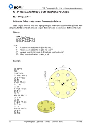 28	 Programação e Operação - Linha D - Siemens 828D	 T60356F
13. Programação com coordenadas polares
R2570
8,50X10
60°
13 - PROGRAMAÇÃO COM COORDENADAS POLARES
13.1 - FUNÇÃO: G111
Aplicação: Define o pólo para as Coordenadas Polares
Essa função define o pólo para a programação no sistema coordenadas polares (raio
e ângulo), tendo como referência a origem do sistema de coordenadas de trabalho atual.
Sintaxe:
G111 X___ Y___;
G0/G1 AP=(...) RP=(...)
G2/G3 AP=(...) RP=(...)
onde:
X 	 -	 Coordenada absoluta do pólo no eixo X
Y 	 - 	Coordenada absoluta do pólo no eixo Y
AP	- 	Ângulo polar (referência de ângulo ao eixo horizontal)
RP	-	 Raio polar (milímetro ou polegada)
Exemplo:
:
G0 X0 Y0
Z10
G111 X0 Y0
G0 AP=0 RP=25
G1 Z-10 F300
G0 Z2
AP=60 RP=25
G1 Z-10
G0 Z2
AP=120 RP=25
G1 Z-10
G0 Z2
AP=180 RP=25
G1 Z-10
G0 Z2
AP=240 RP=25
G1 Z-10
G0 Z2
AP=300 RP=25
G1 Z-10
G0 Z10
:
R2570
8,50X10
60°
 