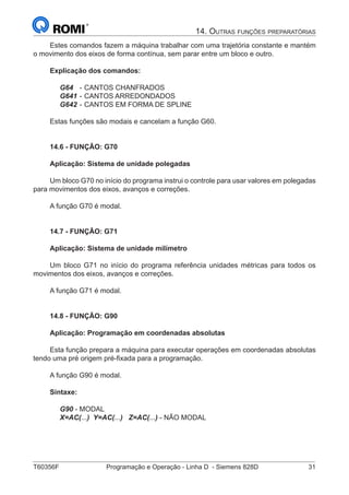 T60356F	 Programação e Operação - Linha D - Siemens 828D	 31
14. Outras funções preparatórias
Estes comandos fazem a máquina trabalhar com uma trajetória constante e mantém
o movimento dos eixos de forma contínua, sem parar entre um bloco e outro.
Explicação dos comandos:
G64	 -	CANTOS CHANFRADOS
G641	-	CANTOS ARREDONDADOS
G642	-	CANTOS EM FORMA DE SPLINE
Estas funções são modais e cancelam a função G60.
14.6 - FUNÇÃO: G70
Aplicação: Sistema de unidade polegadas
Um bloco G70 no início do programa instrui o controle para usar valores em polegadas
para movimentos dos eixos, avanços e correções.
A função G70 é modal.
14.7 - FUNÇÃO: G71
Aplicação: Sistema de unidade milímetro
Um bloco G71 no início do programa referência unidades métricas para todos os
movimentos dos eixos, avanços e correções.
A função G71 é modal.
14.8 - FUNÇÃO: G90
Aplicação: Programação em coordenadas absolutas
Esta função prepara a máquina para executar operações em coordenadas absolutas
tendo uma pré origem pré-fixada para a programação.
A função G90 é modal.
Sintaxe:
G90 - MODAL
X=AC(...) Y=AC(...) Z=AC(...) - NÃO MODAL
 