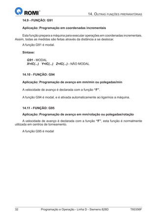 32	 Programação e Operação - Linha D - Siemens 828D	 T60356F
14. Outras funções preparatórias
14.9 - FUNÇÃO: G91
Aplicação: Programação em coordenadas incrementais
Esta função prepara a máquina para executar operações em coordenadas incrementais.
Assim, todas as medidas são feitas através da distância a se deslocar.
A função G91 é modal.
Sintaxe:
G91 - MODAL
X=IC(...) Y=IC(...) Z=IC(...) - NÃO MODAL
14.10 - FUNÇÃO: G94
Aplicação: Programação de avanço em mm/min ou polegadas/min
A velocidade de avanço é declarada com a função “F”.
A função G94 é modal, e é ativada automaticamente ao ligarmos a máquina.
14.11 - FUNÇÃO: G95
Aplicação: Programação de avanço em mm/rotação ou polegadas/rotação
A velocidade de avanço é declarada com a função “F”, esta função é normalmente
utilizada em centros de torneamento.
A função G95 é modal
 