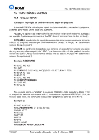 T60356F	 Programação e Operação - Linha D - Siemens 828D	 33
15. Repetições e desvios
15 - REPETIÇÕES E DESVIOS
15.1 - FUNÇÃO: REPEAT
Aplicação: Repetição de um bloco ou uma seção do programa
Afunção REPEAT é utilizada para repetir um determinado bloco ou trecho do programa,
podendo gerar nesse último caso uma subrotina.
“LABEL” é a palavra de endereçamento para marcar o início e fim do desvio, ou bloco a
ser repetido. A palavra que representa a “LABEL” deve vir acompanhada de dois pontos (:).
REPEATB é o parâmetro de repetição que consiste em executar novamente somente
o bloco do programa indicado por uma determinada “LABEL”. A função “P” determina o
número de repetições (n).
REPEAT é o parâmetro de repetição que consiste em executar novamente uma parte
do programa, o qual vem seguido da “LABEL” que determina o bloco inicial, podendo também
conter uma outra “LABEL” que determia o bloco final do desvio. A função “P” determina o
número de repetições (n).
Exemplo 1: REPEATB
:
N100 G0 X10 Y20
N110 Z2
N120 HELICE: G2 X=IC(0) Y=IC(0) Z-20 I-10 J0 TURN=11 F600
N130 G1 X0 F600
N140 G0 Z2
N150 G0 X80 Y45
N160 REPEATB HELICE
N170 G1 X70
N180 G0 Z2
:
No exemplo acima, a “LABEL” é a palavra “HELICE”. Após executar o bloco N150
a máquina irá executar novamente o bloco marcado com a palavra HELICE (N120) e, ao
finalizar esse bloco, ela continuará executando o programa a partir do bloco N170.
Exemplo 2:
:
N10 G0 X-10 Y-10
N20 APROFUNDAR: G1 Z=IC(-2)F100;
N30 G1 X0 Y0
N40 X100
N50 Y100
N60 X0
N70 Y0
N80 X-10 Y-10
N90 REPEAT APROFUNDAR P4
:
 