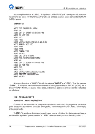 34	 Programação e Operação - Linha D - Siemens 828D	 T60356F
15. Repetições e desvios
No exemplo anterior, a “LABEL” é a palavra “APROFUNDAR”. A máquina irá executar
novamente do bloco “APROFUNDAR” (N20) até o bloco anterior ao do comando REPEAT
(N80) 4 vezes.
Exemplo 3:
:
N230 T07; FURAR D10 MM
N240 M6
N250 G54 D1 S1650 M3 G64 CFIN
N260 G0 X35 Y60
N270 Z10
N280 F350
N290 MCALL CYCLE82(5,0,2,-20,,0.2)
N300 INÍCIO: X35 Y60
N310 Y115
N320 X145
N330 FINAL: Y60
N340 MCALL
N350 G53 G0 Z-110 D0
N360 T12; REBAIXAR D20 MM
N370 M6
N380 G54 D1 S2800 M3 G64 CFIN
N390 G0 X35 Y60
N400 Z10
N410 F600
N420 MCALL CYCLE82(5,0,-6,0,0.5)
N430 REPEAT INICIO FINAL
N440 MCALL
:
No exemplo acima, a “LABEL” inicial é a palavra “INICIO” e a “LABEL” final é a palavra
“FINAL”. A máquina irá executar novamente as intruções do bloco “INICIO” (N300) até o
bloco “FINAL” (N330), os quais, neste caso, indicam as posições em que serão efetuados
os rebaixos.
15.2 - FUNÇÃO: GOTO
Aplicação: Desvio de programa
Quando há necessidade de programar um desvio (um salto) do programa, para uma
parte específica do mesmo, utiliza-se a função GOTO endereçando um “LABEL” (endereço)
pré-programado.
“LABEL” é a palavra de endereçamento para marcar o início e fim do desvio, ou bloco a
ser repetido. A palavra que representa a “LABEL” deve vir acompanhada de dois pontos “ : ” .
 