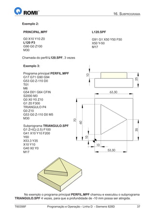 T60356F	 Programação e Operação - Linha D - Siemens 828D	 37
16. Subprograma
Exemplo 2:
PRINCIPAL.MPF
G0 X10 Y10 Z0
L120 P3
G90 G0 Z100
M30
L120.SPF
G91 G1 X50 Y50 F50
X50 Y-50
M17
Chamada do perfil L120.SPF, 3 vezes
Exemplo 3:
Programa principal PERFIL.MPF
G17 G71 G90 G94
G53 G0 Z-110 D0
T01
M6
G54 D01 G64 CFIN
S2000 M3
G0 X0 Y0 Z10
G1 Z0 F300
TRIANGULO P4
G0 Z10
G53 G0 Z-110 D0 M5
M30
Subprograma TRIANGULO.SPF
G1 Z=IC(-2.5) F100
G41 X10 Y10 F200
Y60
X53.3 Y35
X10 Y10
G40 X0 Y0
M17
60
63,30
70
10
53,30
10
35
10
25
60
63,30
70
10
53,30
10
35
10
25
	
No exemplo o programa principal PERFIL.MPF chamou e executou o subprograma
TRIANGULO.SPF 4 vezes, para que a profundidade de -10 mm possa ser atingida.
 