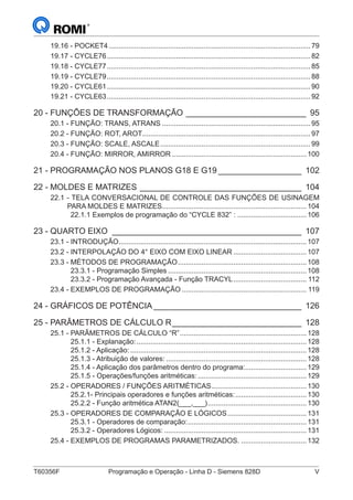 T60356F	 Programação e Operação - Linha D - Siemens 828D	 V
19.16 - POCKET4.......................................................................................................79
19.17 - CYCLE76........................................................................................................82
19.18 - CYCLE77........................................................................................................85
19.19 - CYCLE79........................................................................................................88
19.20 - CYCLE61........................................................................................................90
19.21 - CYCLE63........................................................................................................92
20 - FUNÇÕES DE TRANSFORMAÇÃO___________________________ 95
20.1 - FUNÇÃO: TRANS, ATRANS............................................................................95
20.2 - FUNÇÃO: ROT, AROT......................................................................................97
20.3 - FUNÇÃO: SCALE, ASCALE.............................................................................99
20.4 - FUNÇÃO: MIRROR, AMIRROR.....................................................................100
21 - PROGRAMAÇÃO NOS PLANOS G18 E G19___________________ 102
22 - MOLDES E MATRIZES____________________________________ 104
22.1 - TELA CONVERSACIONAL DE CONTROLE DAS FUNÇÕES DE USINAGEM
PARA MOLDES E MATRIZES..........................................................................104
22.1.1 Exemplos de programação do “CYCLE 832” :....................................106
23 - QUARTO EIXO_ _________________________________________ 107
23.1 - INTRODUÇÃO................................................................................................107
23.2 - INTERPOLAÇÃO DO 4° EIXO COM EIXO LINEAR......................................107
23.3 - MÉTODOS DE PROGRAMAÇÃO..................................................................108
23.3.1 - Programação Simples.......................................................................108
23.3.2 - Programação Avançada - Função TRACYL...................................... 112
23.4 - EXEMPLOS DE PROGRAMAÇÃO................................................................ 119
24 - GRÁFICOS DE POTÊNCIA_________________________________ 126
25 - PARÂMETROS DE CÁLCULO R_____________________________ 128
25.1 - PARÂMETROS DE CÁLCULO “R”.................................................................128
25.1.1 - Explanação:.......................................................................................128
25.1.2 - Aplicação:..........................................................................................128
25.1.3 - Atribuição de valores:........................................................................128
25.1.4 - Aplicação dos parâmetros dentro do programa:................................129
25.1.5 - Operações/funções aritméticas:........................................................129
25.2 - OPERADORES / FUNÇÕES ARITMÉTICAS.................................................130
25.2.1- Principais operadores e funções aritméticas:.....................................130
25.2.2 - Função aritmética ATAN2(___,___)...................................................130
25.3 - OPERADORES DE COMPARAÇÃO E LÓGICOS.........................................131
25.3.1 - Operadores de comparação:.............................................................131
25.3.2 - Operadores Lógicos:.........................................................................131
25.4 - EXEMPLOS DE PROGRAMAS PARAMETRIZADOS...................................132
 